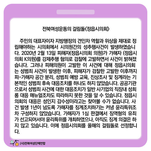 전북여성단체연합은 지난 3월8일 ‘세계여성의 날’을 맞아 정읍시의회를 “가·피해자 공간분리, 진상조사 등 기본 대응조치가 제대로 이뤄지지 않았고 징계의결도 늦어지고 있다”며 전북여성인권 걸림돌로 선정했다.