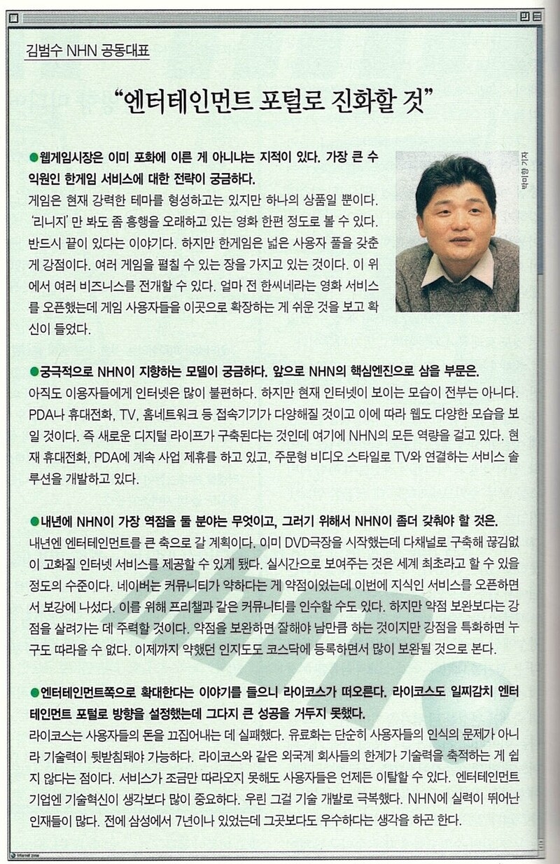 한겨레 경제주간지 &lt;이코노미21&gt; 2002년 12월31일치에 실린 김범수 엔에이치엔(NHN) 공동대표 인터뷰 기사. 엔에이치엔이 “엔터테인먼트 포털로 진화할 것”이라고 밝히고 있다. 이해진 공동대표의 ‘검색 전문 포털’ 비전과 너무 다르다. 이해진과 김범수가 함께할 수 없었다는 걸 보여준다. 한겨레 아카이브의 김범수 사진 가운데 가장 젊을 때 모습이다. 수염이 없으니 더 젊어 보인다. 지금은 &lt;한겨레&gt; 토요판부 소속인 박미향 기자가 찍었다.