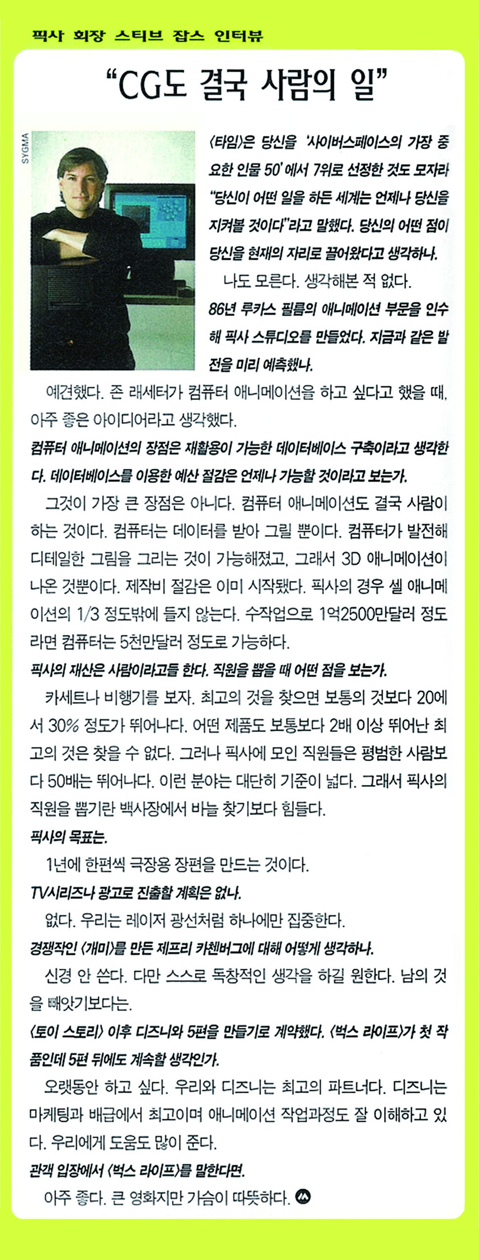 &lt;벅스 라이프&gt; 세계 첫 시사/픽사 회장 스티브 잡스 인터뷰) 영화제작자 스티브 잡스의 훗날 이력을 예측할 수 있었다면 &lt;씨네21&gt;은 아마도 좀더 적극적인 편집을 했거나 표지인물로 썼을 것이다. &lt;씨네21&gt;을 퇴사하고 대중문화평론가가 된 김봉석 작가는 팩트스토리에 "당시 한국의 10여개 매체 기자들이 함께 픽사를 방문했다"며 "테이블 건너편에 앉은 잡스와 한국 기자들이 문답을 주고받았던 장면이 잘 기억난다"고 말했다.