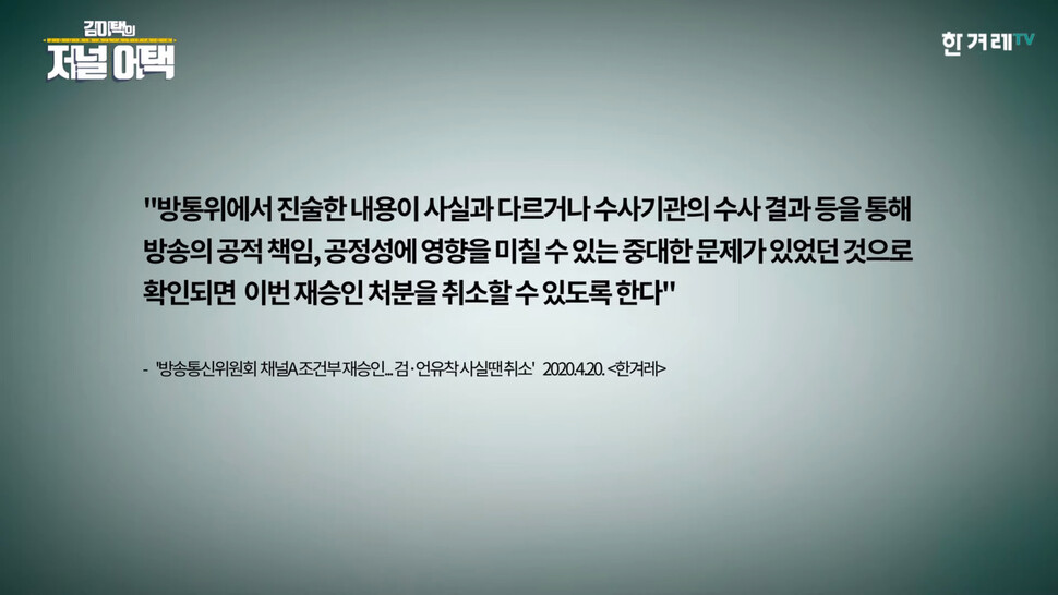 방송통신위원회에서 검언유착과 관련해 진술한 내용이 사실과 다르거나, 수사결과를 통해 나온 사실에 중대한 문제가 확인되면 &lt;채널에이&gt;의 재승인 처분이 취소 될 수 있다는 내용. 한겨레TV