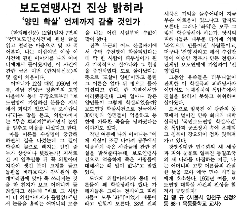 창간된 지 반년 남짓 지나 1988년 12월10일치 〈한겨레신문〉의 ‘독자기자석’에는 보도연맹 사건의 진상을 밝히라는 가슴 아픈 사연이 실렸다. “나는 이십여년 이상 이 사건에 관한 이야기를 나의 어머니에게서 들어왔지만, 이 사건에 관한 글은 이번 〈한겨레신문〉의 몇 줄이 처음이다.” 〈한겨레〉는 그 후로도 수없이 관련 보도를 했다. 2020년이 된 지금도 사건의 진실은 완벽히 밝혀지지 않았다. ※ 이미지를 누르면 크게 볼 수 있습니다.