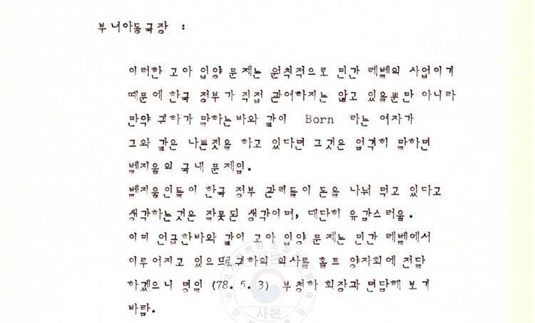 On May 2, 1978, a Belgian consul to Korea, Vanhove, met with the women and children’s affairs bureau chief at the Korean Ministry of Health and Social Affairs and related that Korean children were being illegally bought and sold. Shown is a transcript of remarks from the women and children’s affairs bureau chief, in which they say that orphan adoption issues are, by principle, a private sector issue and that the issue of this woman named Born is, strictly speaking, “a domestic problem for Belgium.” (National Archives of Korea)