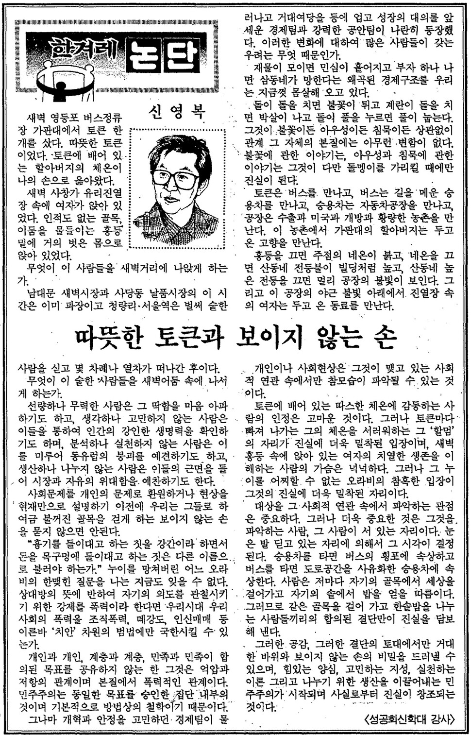 신영복이 남긴 ‘한겨레 논단’ 칼럼 가운데 절창은 ‘따뜻한 토큰과 보이지 않는 손’이다. 부조리한 사회의 ‘보이지 않는 손’을 끄집어내기 위해서는 공감과 결단이 절실하다고 그는 말했다. 그리고 “힘 있는 양심, 고민하는 지성, 실천하는 이론”을 강조했다. 그래야만 사실을 넘어 진실을 창조할 수 있다는 게 그의 진단이다. 1990년 3월23일치로 발행된 <한겨레> 지면을 그대로 싣는다. 추모는 떠난 사람을 ‘있는 그대로’ 기억하는 행위이다. (※이미지를 누르면 더 크게 보실 수 있습니다.)